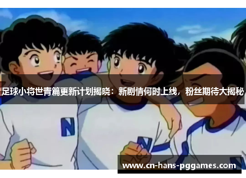 足球小将世青篇更新计划揭晓：新剧情何时上线，粉丝期待大揭秘