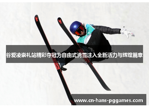 谷爱凌崇礼站精彩夺冠为自由式滑雪注入全新活力与辉煌篇章