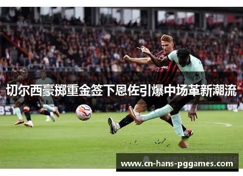 切尔西豪掷重金签下恩佐引爆中场革新潮流