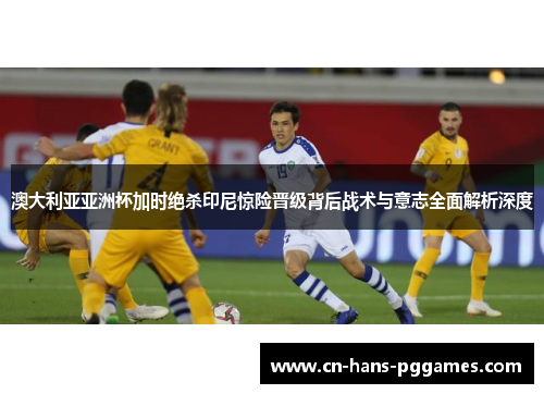 澳大利亚亚洲杯加时绝杀印尼惊险晋级背后战术与意志全面解析深度