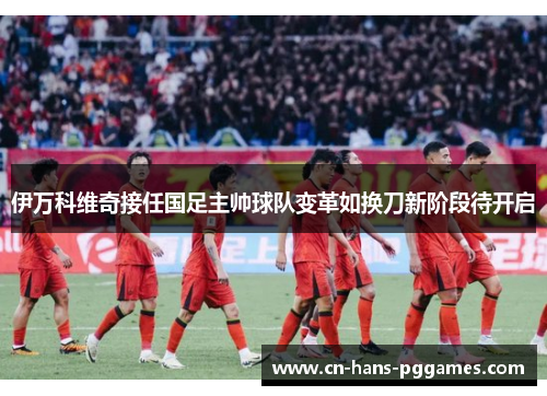 伊万科维奇接任国足主帅球队变革如换刀新阶段待开启